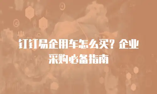 钉钉易企用车怎么买？企业采购必备指南