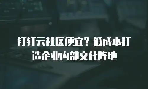钉钉云社区便宜？低成本打造企业内部文化阵地