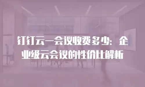 钉钉云一会议收费多少：企业级云会议的性价比解析
