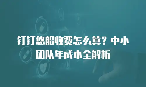 钉钉悠船收费怎么算？中小团队年成本全解析