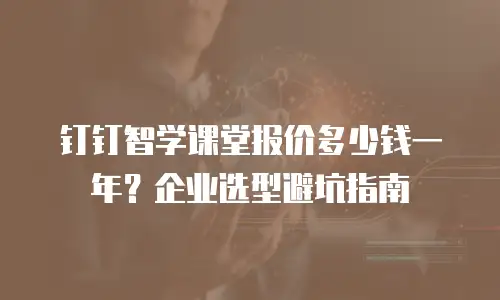 钉钉智学课堂报价多少钱一年？企业选型避坑指南