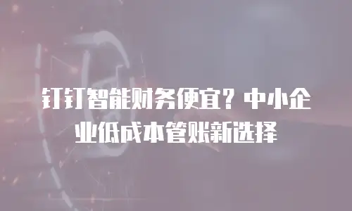 钉钉智能财务便宜？中小企业低成本管账新选择