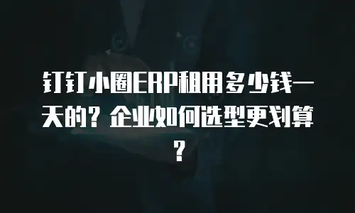 钉钉小圈ERP租用多少钱一天的？企业如何选型更划算？