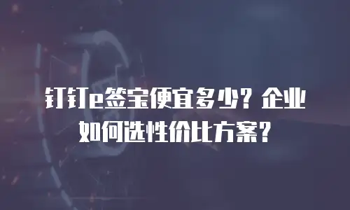 钉钉e签宝便宜多少？企业如何选性价比方案？