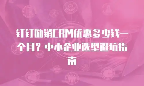钉钉励销CRM优惠多少钱一个月？中小企业选型避坑指南