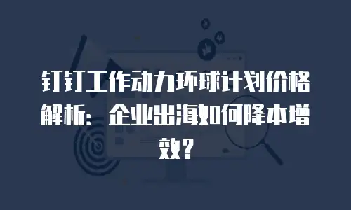 钉钉工作动力环球计划价格解析：企业出海如何降本增效？