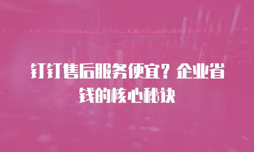 钉钉售后服务便宜？企业省钱的核心秘诀