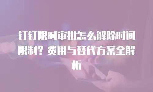 钉钉限时审批怎么解除时间限制？费用与替代方案全解析