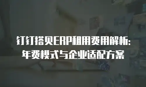 钉钉搭贝ERP租用费用解析：年费模式与企业适配方案