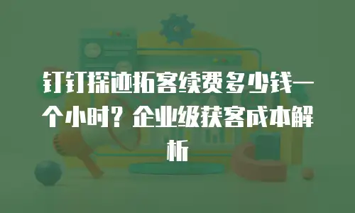 钉钉探迹拓客续费多少钱一个小时？企业级获客成本解析