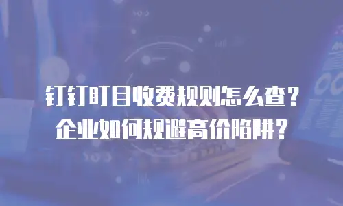 钉钉盯目收费规则怎么查？企业如何规避高价陷阱？