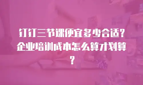 钉钉三节课便宜多少合适？企业培训成本怎么算才划算？