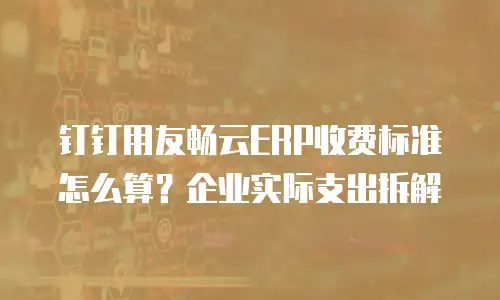 钉钉用友畅云ERP收费标准怎么算？企业实际支出拆解