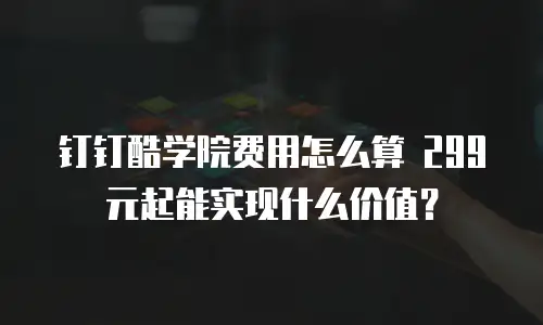 钉钉酷学院费用怎么算 299元起能实现什么价值？