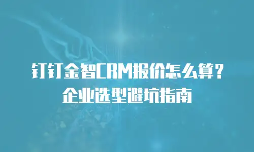 钉钉金智CRM报价怎么算？企业选型避坑指南