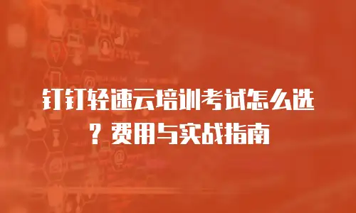 钉钉轻速云培训考试怎么选？费用与实战指南