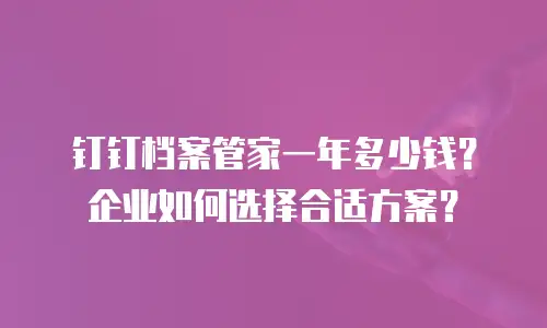 钉钉档案管家一年多少钱？企业如何选择合适方案？