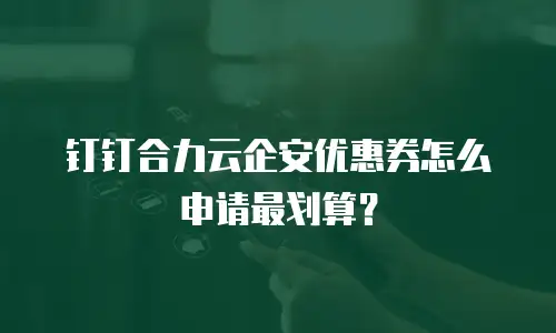 钉钉合力云企安优惠券怎么申请最划算？