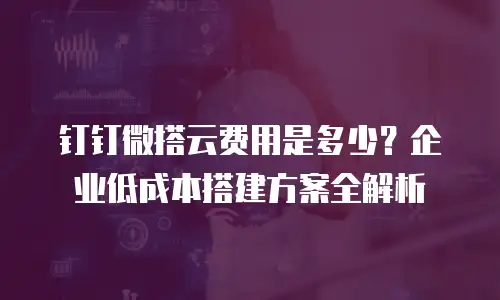 钉钉微搭云费用是多少？企业低成本搭建方案全解析