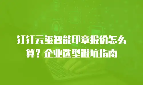 钉钉云玺智能印章报价怎么算？企业选型避坑指南