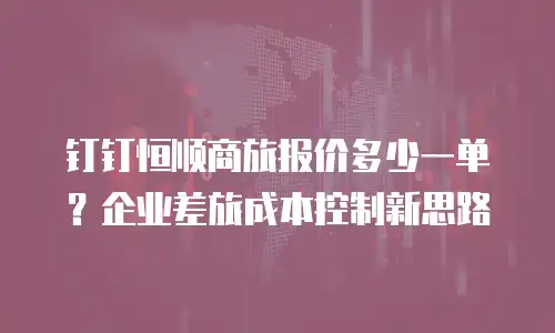 钉钉恒顺商旅报价多少一单？企业差旅成本控制新思路