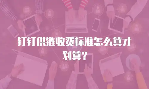 钉钉供链收费标准怎么算才划算？