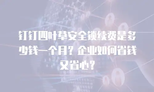 钉钉四叶草安全锁续费是多少钱一个月？企业如何省钱又省心？
