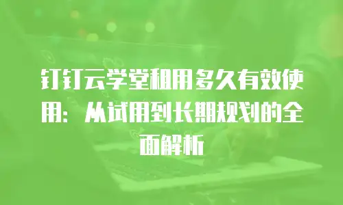 钉钉云学堂租用多久有效使用：从试用到长期规划的全面解析