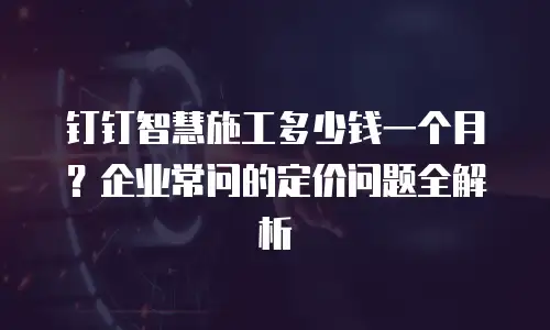 钉钉智慧施工多少钱一个月？企业常问的定价问题全解析