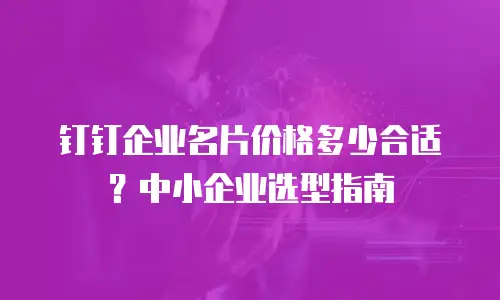 钉钉企业名片价格多少合适？中小企业选型指南