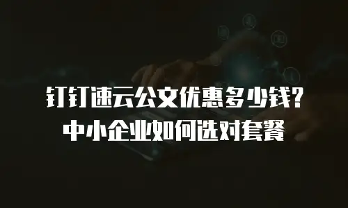 钉钉速云公文优惠多少钱？中小企业如何选对套餐