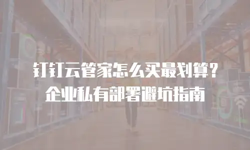 钉钉云管家怎么买最划算？企业私有部署避坑指南