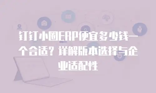 钉钉小圈ERP便宜多少钱一个合适？详解版本选择与企业适配性