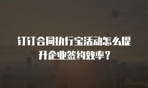 钉钉合同执行宝活动怎么提升企业签约效率？