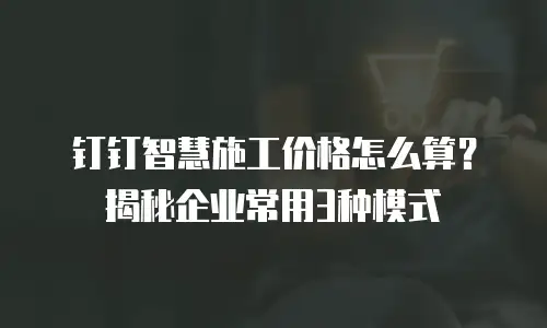钉钉智慧施工价格怎么算？揭秘企业常用3种模式