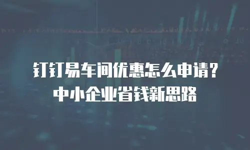 钉钉易车间优惠怎么申请？中小企业省钱新思路