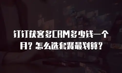 钉钉获客多CRM多少钱一个月？怎么选套餐最划算？