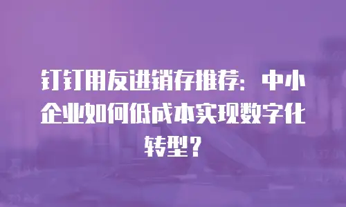 钉钉用友进销存推荐：中小企业如何低成本实现数字化转型？