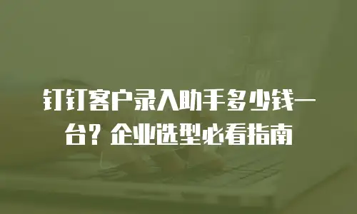 钉钉客户录入助手多少钱一台？企业选型必看指南