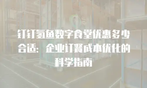 钉钉氢鱼数字食堂优惠多少合适：企业订餐成本优化的科学指南