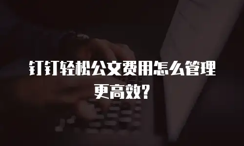 钉钉轻松公文费用怎么管理更高效？