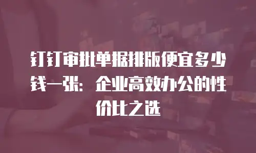 钉钉审批单据排版便宜多少钱一张：企业高效办公的性价比之选