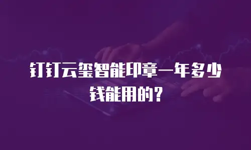 钉钉云玺智能印章一年多少钱能用的？