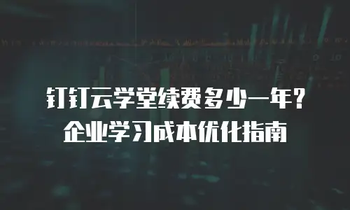 钉钉云学堂续费多少一年？企业学习成本优化指南