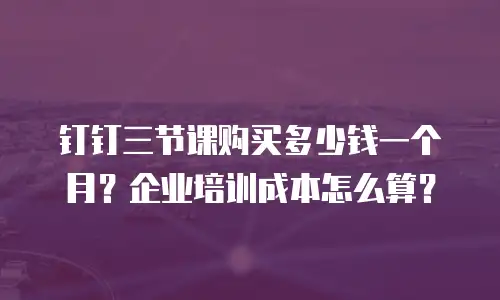 钉钉三节课购买多少钱一个月？企业培训成本怎么算？