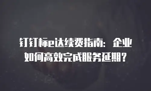 钉钉标e达续费指南：企业如何高效完成服务延期？