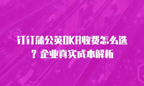 钉钉蒲公英OKR收费怎么选？企业真实成本解析