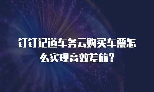 钉钉记道车务云购买车票怎么实现高效差旅？