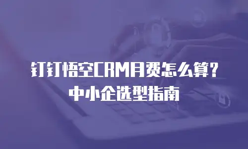 钉钉悟空CRM月费怎么算？中小企选型指南