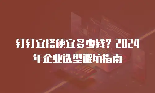 钉钉宜搭便宜多少钱？2024年企业选型避坑指南